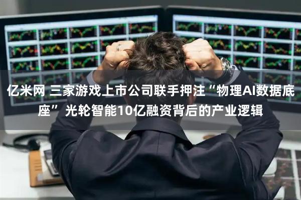 亿米网 三家游戏上市公司联手押注“物理AI数据底座” 光轮智能10亿融资背后的产业逻辑