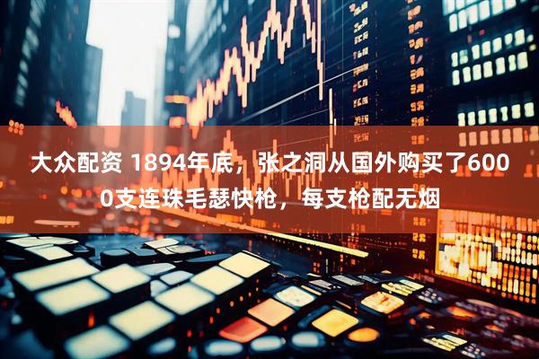 大众配资 1894年底，张之洞从国外购买了6000支连珠毛瑟快枪，每支枪配无烟
