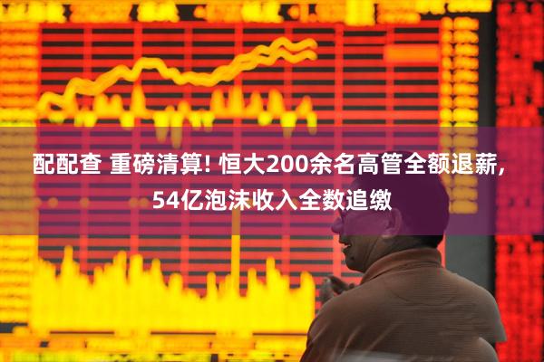 配配查 重磅清算! 恒大200余名高管全额退薪, 54亿泡沫收入全数追缴