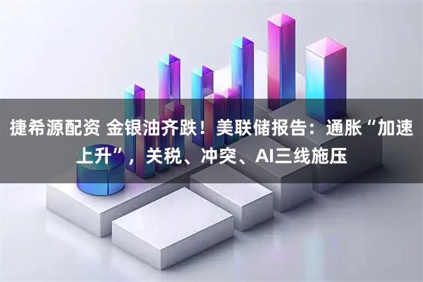 捷希源配资 金银油齐跌！美联储报告：通胀“加速上升”，关税、冲突、AI三线施压