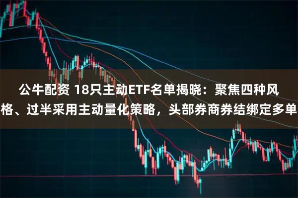 公牛配资 18只主动ETF名单揭晓:聚焦四种风格、过半采用主动量化策略,头部券商券结绑定多单