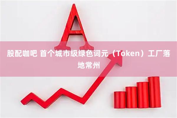 股配咖吧 首个城市级绿色词元（Token）工厂落地常州