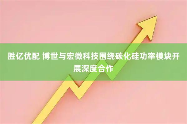 胜亿优配 博世与宏微科技围绕碳化硅功率模块开展深度合作