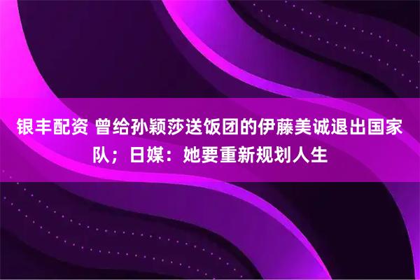 银丰配资 曾给孙颖莎送饭团的伊藤美诚退出国家队；日媒：她要重新规划人生