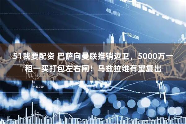 51我要配资 巴萨向曼联推销边卫，5000万一租一买打包左右闸！马兹拉维有望复出